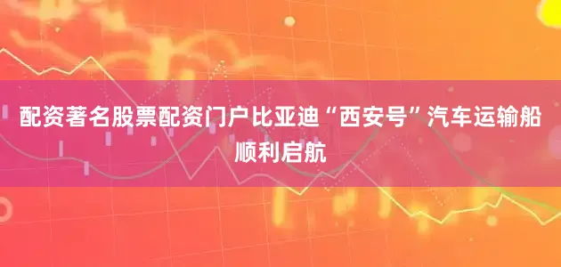 配资著名股票配资门户比亚迪“西安号”汽车运输船顺利启航