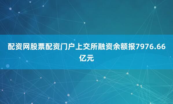 配资网股票配资门户上交所融资余额报7976.66亿元