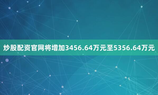炒股配资官网将增加3456.64万元至5356.64万元