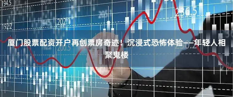 厦门股票配资开户再创票房奇迹！沉浸式恐怖体验——年轻人相聚鬼楼