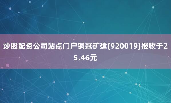 炒股配资公司站点门户铜冠矿建(920019)报收于25.46元