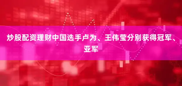 炒股配资理财中国选手卢为、王伟莹分别获得冠军、亚军
