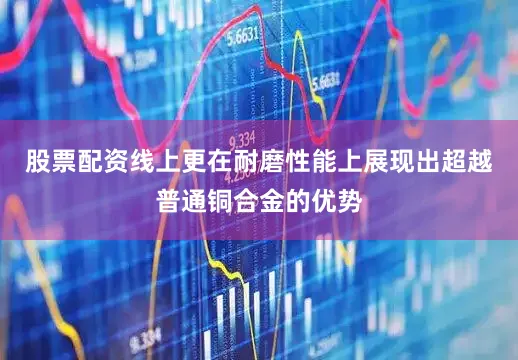 股票配资线上更在耐磨性能上展现出超越普通铜合金的优势
