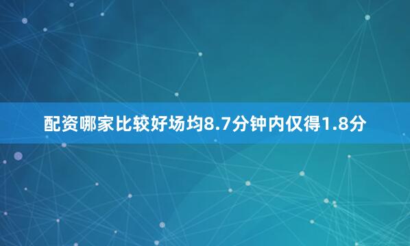 配资哪家比较好场均8.7分钟内仅得1.8分
