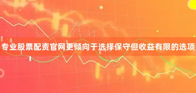 专业股票配资官网更倾向于选择保守但收益有限的选项