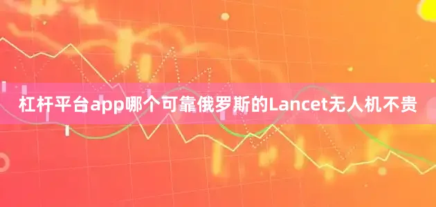 杠杆平台app哪个可靠俄罗斯的Lancet无人机不贵