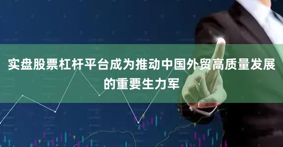 实盘股票杠杆平台成为推动中国外贸高质量发展的重要生力军