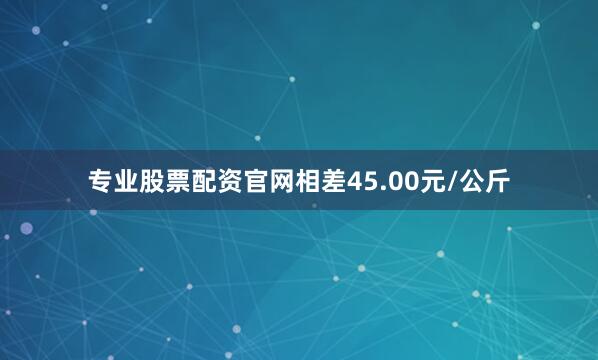 专业股票配资官网相差45.00元/公斤