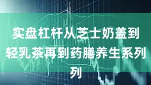实盘杠杆从芝士奶盖到轻乳茶再到药膳养生系列