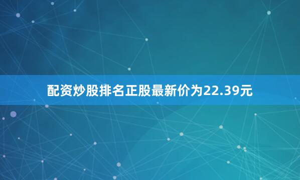 配资炒股排名正股最新价为22.39元
