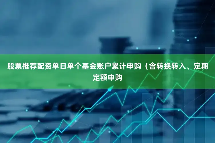 股票推荐配资单日单个基金账户累计申购（含转换转入、定期定额申购
