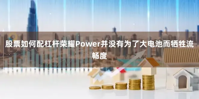 股票如何配杠杆荣耀Power并没有为了大电池而牺牲流畅度
