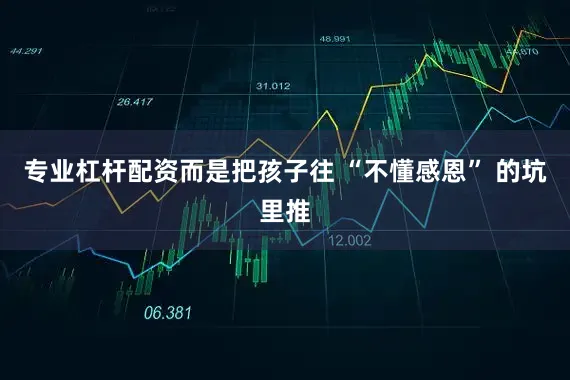 专业杠杆配资而是把孩子往 “不懂感恩” 的坑里推