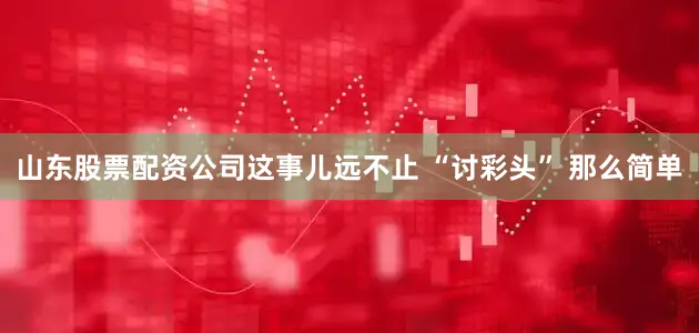 山东股票配资公司这事儿远不止 “讨彩头” 那么简单