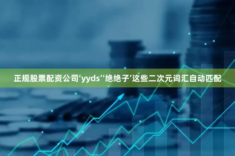 正规股票配资公司‘yyds’‘绝绝子’这些二次元词汇自动匹配