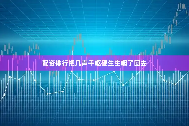 配资排行把几声干呕硬生生咽了回去
